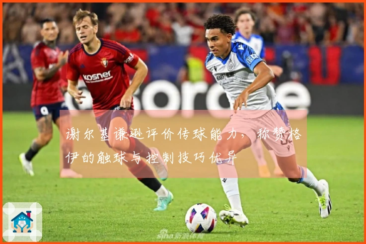 谢尔基谦逊评价传球能力，称赞格伊的触球与控制技巧优异