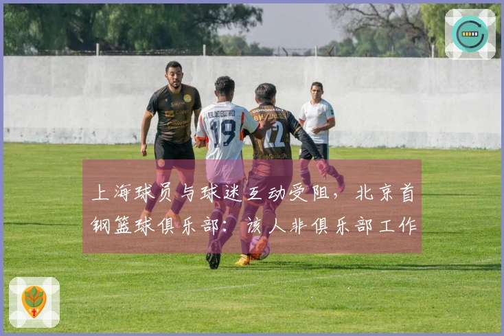 上海球员与球迷互动受阻，北京首钢篮球俱乐部：该人非俱乐部工作人员，负责维持秩序