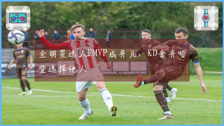 全明星选人FMVP成弃儿，KD舍弃哈登选择他人