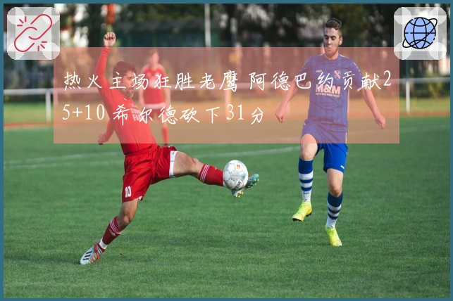 热火主场狂胜老鹰 阿德巴约贡献25+10 希尔德砍下31分