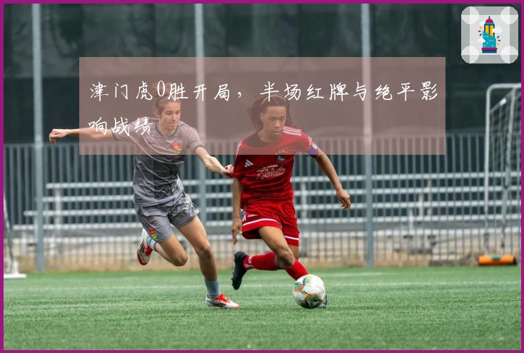 津门虎0胜开局，半场红牌与绝平影响战绩