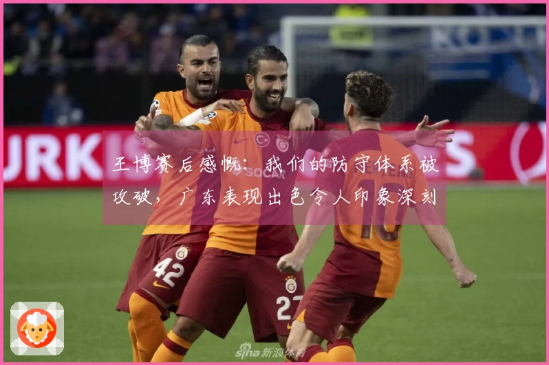 王博赛后感慨：我们的防守体系被攻破，广东表现出色令人印象深刻