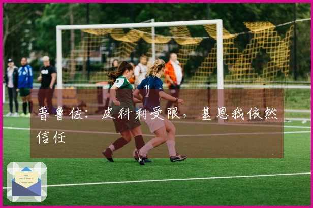 普鲁佐：皮科利受限，基恩我依然信任