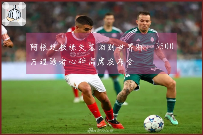 阿根廷教练失落泪别世界杯，3500万追随者心碎离席发布会