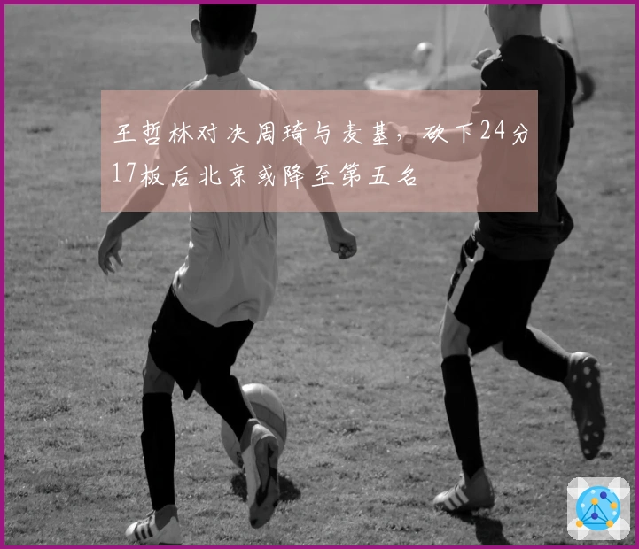王哲林对决周琦与麦基，砍下24分17板后北京或降至第五名