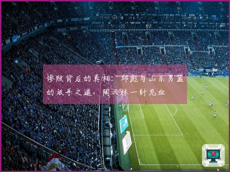 惨败背后的真相：邱彪与山东男篮的放手之道，陶汉林一针见血