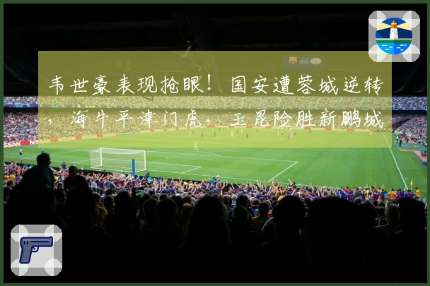 韦世豪表现抢眼！国安遭蓉城逆转，海牛平津门虎，玉昆险胜新鹏城