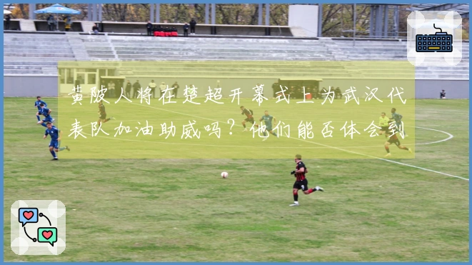 黄陂人将在楚超开幕式上为武汉代表队加油助威吗？他们能否体会到武汉的自豪感？