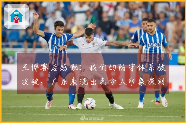 王博赛后感慨：我们的防守体系被攻破，广东表现出色令人印象深刻