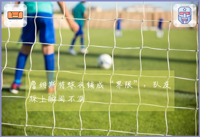詹姆斯将球衣铺成“界限”，队友踩上瞬间不满