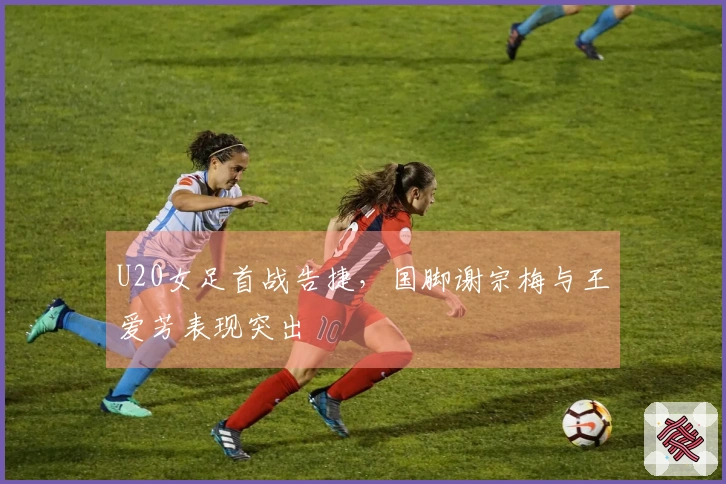 U20女足首战告捷，国脚谢宗梅与王爱芳表现突出