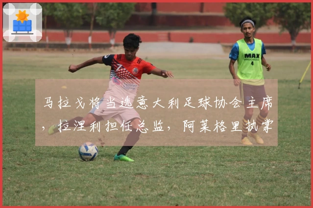 马拉戈将当选意大利足球协会主席，拉涅利担任总监，阿莱格里执掌国家队教鞭
