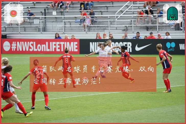 火箭队两名球员季后赛无缘，双向合同转正希望渺茫！