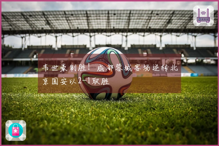 韦世豪制胜！成都蓉城客场逆转北京国安以2-1取胜