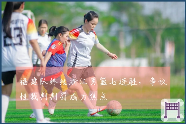 福建队终结浙江男篮七连胜，争议性裁判判罚成为焦点