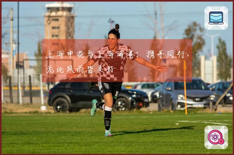 上海申花与上海海港：携手同行，无论风雨皆美好