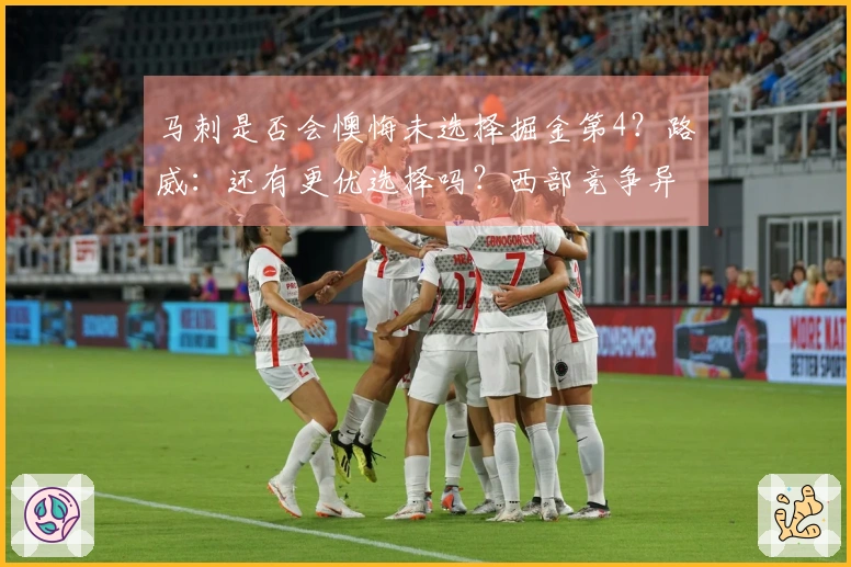 马刺是否会懊悔未选择掘金第4？路威：还有更优选择吗？西部竞争异常激烈