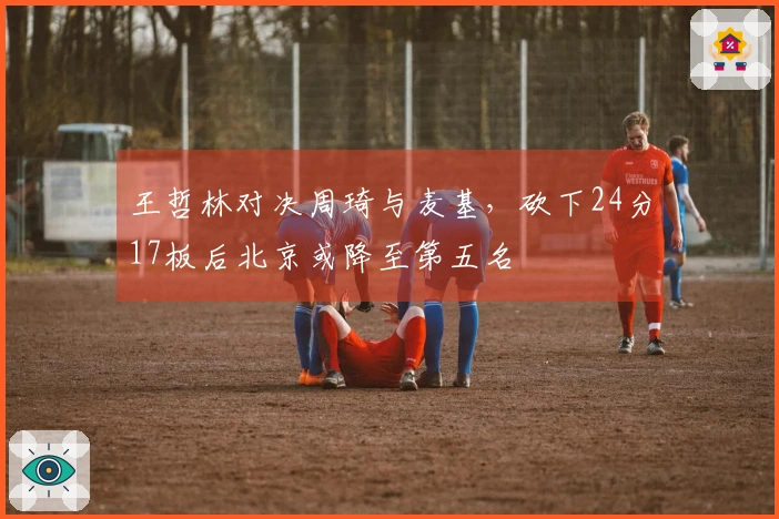 王哲林对决周琦与麦基，砍下24分17板后北京或降至第五名
