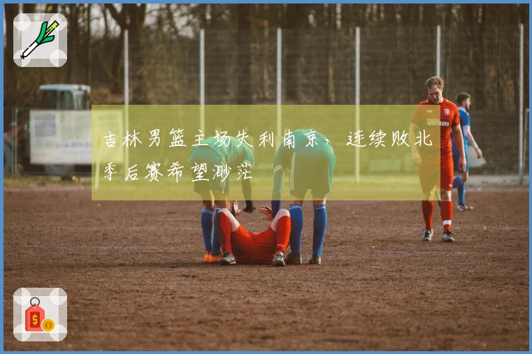 吉林男篮主场失利南京，连续败北季后赛希望渺茫