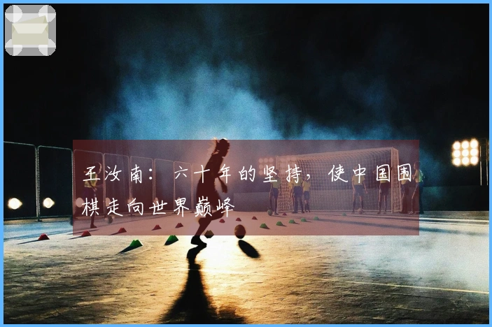 王汝南：六十年的坚持，使中国围棋走向世界巅峰