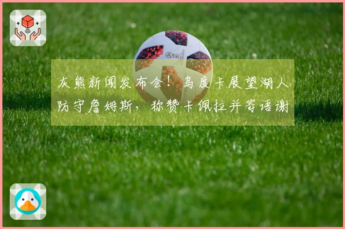 灰熊新闻发布会！乌度卡展望湖人防守詹姆斯，称赞卡佩拉并寄语谢泼德