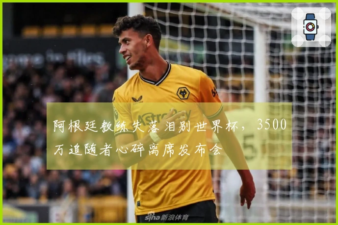 阿根廷教练失落泪别世界杯，3500万追随者心碎离席发布会