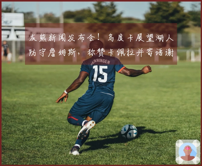 灰熊新闻发布会！乌度卡展望湖人防守詹姆斯，称赞卡佩拉并寄语谢泼德