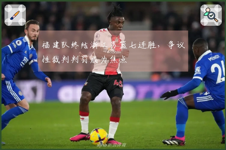 福建队终结浙江男篮七连胜，争议性裁判判罚成为焦点